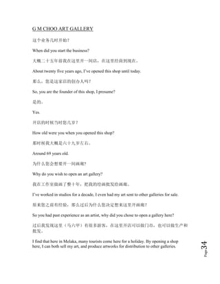 Page34
G M CHOO ART GALLERY
这个业务几时开始？
When did you start the business?
大概二十五年前我在这里开一间店，在这里经商到现在。
About twenty five years ago, I’ve opened this shop until today.
那么，您是这家店的创办人吗？
So, you are the founder of this shop, I presume?
是的。
Yes.
开店的时候当时您几岁？
How old were you when you opened this shop?
那时候我大概是六十九岁左右。
Around 69 years old.
为什么您会想要开一间画廊?
Why do you wish to open an art gallery?
我在工作室做画了整十年，把我的绘画批发给画廊。
I’ve worked in studios for a decade, I even had my art sent to other galleries for sale.
原来您之前有经验，那么过后为什么您决定想来这里开画廊？
So you had past experience as an artist, why did you chose to open a gallery here?
过后我发现这里（马六甲）有很多游客，在这里开店可以做门市，也可以做生产和
批发。
I find that here in Melaka, many tourists come here for a holiday. By opening a shop
here, I can both sell my art, and produce artworks for distribution to other galleries.
 