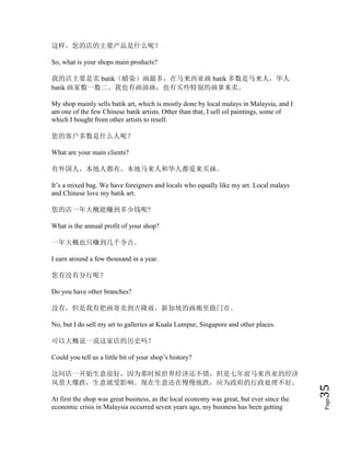 Page35
这样，您的店的主要产品是什么呢？
So, what is your shops main products?
我的店主要是卖 batik（蜡染）画最多，在马来西亚画 batik 多数是马来人，华人
batik 画家数一数二。我也有画油画，也有买些特别的画拿来卖。
My shop mainly sells batik art, which is mostly done by local malays in Malaysia, and I
am one of the few Chinese batik artists. Other than that, I sell oil paintings, some of
which I bought from other artists to resell.
您的客户多数是什么人呢？
What are your main clients?
有外国人，本地人都有。本地马来人和华人都爱来买画。
It’s a mixed bag. We have foreigners and locals who equally like my art. Local malays
and Chinese love my batik art.
您的店一年大概能赚到多少钱呢?
What is the annual profit of your shop?
一年大概也只赚到几千令吉。
I earn around a few thousand in a year.
您有没有分行呢？
Do you have other branches?
没有，但是我有把画寄卖到吉隆玻，新加坡的画廊里做门市。
No, but I do sell my art to galleries at Kuala Lumpur, Singapore and other places.
可以大概说一说这家店的历史吗？
Could you tell us a little bit of your shop’s history?
这间店一开始生意很好，因为那时候世界经济还不错，但是七年前马来西亚的经济
风景大爆跌，生意就受影响。现在生意还在慢慢地跌，应为政府的行政处理不好。
At first the shop was great business, as the local economy was great, but ever since the
economic crisis in Malaysia occurred seven years ago, my business has been getting
 