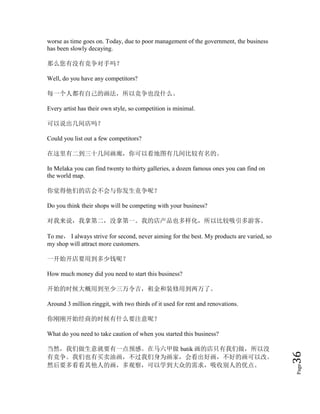 Page36
worse as time goes on. Today, due to poor management of the government, the business
has been slowly decaying.
那么您有没有竞争对手吗？
Well, do you have any competitors?
每一个人都有自己的画法，所以竞争也没什么。
Every artist has their own style, so competition is minimal.
可以说出几间店吗？
Could you list out a few competitors?
在这里有二到三十几间画廊，你可以看地图有几间比较有名的。
In Melaka you can find twenty to thirty galleries, a dozen famous ones you can find on
the world map.
你觉得他们的店会不会与你发生竞争呢？
Do you think their shops will be competing with your business?
对我来说，我拿第二，没拿第一。我的店产品也多样化，所以比较吸引多游客。
To me， I always strive for second, never aiming for the best. My products are varied, so
my shop will attract more customers.
一开始开店要用到多少钱呢？
How much money did you need to start this business?
开始的时候大概用到至少三万令吉，租金和装修用到两万了。
Around 3 million ringgit, with two thirds of it used for rent and renovations.
你刚刚开始经商的时候有什么要注意呢？
What do you need to take caution of when you started this business?
当然，我们做生意就要有一点预感。在马六甲做 batik 画的店只有我们做，所以没
有竞争。我们也有买卖油画，不过我们身为画家，会看出好画，不好的画可以改。
然后要多看看其他人的画，多观察，可以学到大众的需求，吸收别人的优点。
 