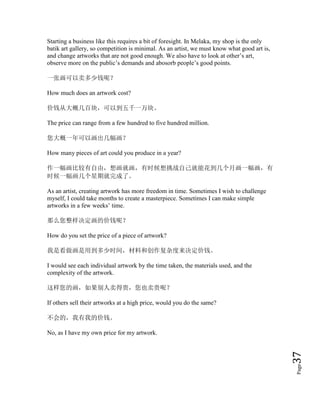 Page37
Starting a business like this requires a bit of foresight. In Melaka, my shop is the only
batik art gallery, so competition is minimal. As an artist, we must know what good art is,
and change artworks that are not good enough. We also have to look at other’s art,
observe more on the public’s demands and abosorb people’s good points.
一张画可以卖多少钱呢？
How much does an artwork cost?
价钱从大概几百块，可以到五千一万块。
The price can range from a few hundred to five hundred million.
您大概一年可以画出几幅画？
How many pieces of art could you produce in a year?
作一幅画比较有自由，想画就画，有时候想挑战自己就能花到几个月画一幅画，有
时候一幅画几个星期就完成了。
As an artist, creating artwork has more freedom in time. Sometimes I wish to challenge
myself, I could take months to create a masterpiece. Sometimes I can make simple
artworks in a few weeks’ time.
那么您整样决定画的价钱呢？
How do you set the price of a piece of artwork?
我是看做画是用到多少时间，材料和创作复杂度来决定价钱。
I would see each individual artwork by the time taken, the materials used, and the
complexity of the artwork.
这样您的画，如果别人卖得贵，您也卖贵呢？
If others sell their artworks at a high price, would you do the same?
不会的，我有我的价钱。
No, as I have my own price for my artwork.
 