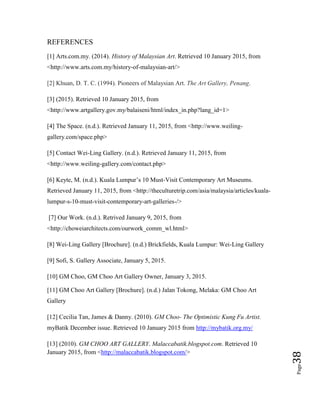 Page38
REFERENCES
[1] Arts.com.my. (2014). History of Malaysian Art. Retrieved 10 January 2015, from
<http://www.arts.com.my/history-of-malaysian-art/>
[2] Khuan, D. T. C. (1994). Pioneers of Malaysian Art. The Art Gallery, Penang.
[3] (2015). Retrieved 10 January 2015, from
<http://www.artgallery.gov.my/balaiseni/html/index_in.php?lang_id=1>
[4] The Space. (n.d.). Retrieved January 11, 2015, from <http://www.weiling-
gallery.com/space.php>
[5] Contact Wei-Ling Gallery. (n.d.). Retrieved January 11, 2015, from
<http://www.weiling-gallery.com/contact.php>
[6] Keyte, M. (n.d.). Kuala Lumpur’s 10 Must-Visit Contemporary Art Museums.
Retrieved January 11, 2015, from <http://theculturetrip.com/asia/malaysia/articles/kuala-
lumpur-s-10-must-visit-contemporary-art-galleries-/>
[7] Our Work. (n.d.). Retrived January 9, 2015, from
<http://choweiarchitects.com/ourwork_comm_wl.html>
[8] Wei-Ling Gallery [Brochure]. (n.d.) Brickfields, Kuala Lumpur: Wei-Ling Gallery
[9] Sofi, S. Gallery Associate, January 5, 2015.
[10] GM Choo, GM Choo Art Gallery Owner, January 3, 2015.
[11] GM Choo Art Gallery [Brochure]. (n.d.) Jalan Tokong, Melaka: GM Choo Art
Gallery
[12] Cecilia Tan, James & Danny. (2010). GM Choo- The Optimistic Kung Fu Artist.
myBatik December issue. Retrieved 10 January 2015 from http://mybatik.org.my/
[13] (2010). GM CHOO ART GALLERY. Malaccabatik.blogspot.com. Retrieved 10
January 2015, from <http://malaccabatik.blogspot.com/>
 