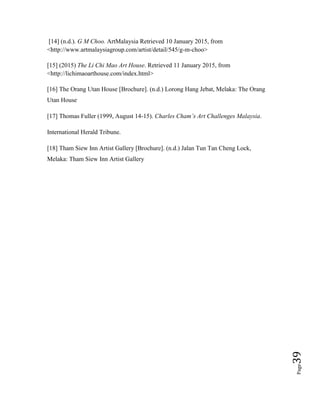 Page39
[14] (n.d.). G M Choo. ArtMalaysia Retrieved 10 January 2015, from
<http://www.artmalaysiagroup.com/artist/detail/545/g-m-choo>
[15] (2015) The Li Chi Mao Art House. Retrieved 11 January 2015, from
<http://lichimaoarthouse.com/index.html>
[16] The Orang Utan House [Brochure]. (n.d.) Lorong Hang Jebat, Melaka: The Orang
Utan House
[17] Thomas Fuller (1999, August 14-15). Charles Cham’s Art Challenges Malaysia.
International Herald Tribune.
[18] Tham Siew Inn Artist Gallery [Brochure]. (n.d.) Jalan Tun Tan Cheng Lock,
Melaka: Tham Siew Inn Artist Gallery
 