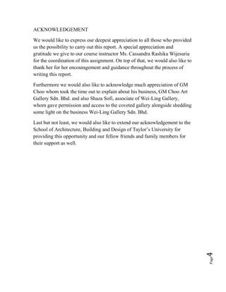 Page4
ACKNOWLEDGEMENT
We would like to express our deepest appreciation to all those who provided
us the possibility to carry out this report. A special appreciation and
gratitude we give to our course instructor Ms. Cassandra Rashika Wijesuria
for the coordination of this assignment. On top of that, we would also like to
thank her for her encouragement and guidance throughout the process of
writing this report.
Furthermore we would also like to acknowledge much appreciation of GM
Choo whom took the time out to explain about his business, GM Choo Art
Gallery Sdn. Bhd. and also Shaza Sofi, associate of Wei-Ling Gallery,
whom gave permission and access to the coveted gallery alongside shedding
some light on the business Wei-Ling Gallery Sdn. Bhd.
Last but not least, we would also like to extend our acknowledgement to the
School of Architecture, Building and Design of Taylor’s University for
providing this opportunity and our fellow friends and family members for
their support as well.
 
