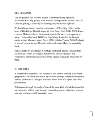 Page5
KEY SUMMARY
The art galleries that we have chosen to interview is the regionally
acclaimed Wei-Ling gallery, with business throughout the country, and GM
Choo art gallery, a critically acclaimed gallery in its own right too.
We had chosen to interview the headquarters of Wei-Ling Gallery in the
heart of Brickfields, Kuala Lumpur (8 Jalan Scott, Brickfields, 50470 Kuala
Lumpur, Malaysia) due to their contribution to the local contemporary art
scene. On the other hand, GM Choo Art Gallery, located in the famous
tourist spot of Malacca, Jonker Street (53& 54 Jalan Tokong 74200 Melaka)
is instead known for upholding the traditional arts of Malaysia, especially
batik.
Hence, due to the differences in the type of art each gallery sells and their
location, this report investigates the different type of strategies and
competitive characteristics adopted in the already struggling Malaysian art
trade.
2.1 THE BRIEF
A comparative analysis of two businesses of a similar industry in different
geographical locations that would be achieved through comparative research
and use of rhetorical strategies presented in the form of a report and verbal
presentation.
This is done through the study of two of the same kind of trade/business that
are exemplars of their trade through researching a series of primary sources
on a site visit and reliable secondary ones.
 