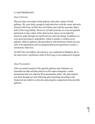 Page6
2.2 METHODOLOGY
Data Collection
Physical trips were made to both galleries after prior contact of both
galleries. We were lucky enough to land interviews with the owner and artist
himself, GM Choo, at GM Choo Art Gallery and with the associate, Shaza
Sofi at Wei-Ling Gallery. However, on both occasions we were not granted
permission to take videos of the interviewees, hence we recorded the
interview audio through our mobile devices and note taking. In addition we
were given privilege to snap photos, which is usually a violation at art
galleries. Both art galleries also provided us with brochures (which you can
refer in the appendices) and we prepared discussion questions to ensure a
constructive interview.
At GM Choo Art Gallery, the interview was conducted in Mandarin due to
the interviewee’s preference while at Wei-Ling it was conducted in English.
Data Presentation
After our initial research of the specific galleries and visitations, we
presented our data and data analysis in this report alongside a verbal
presentation that was aided by Prezi presentation slides. The data analysis
was done through not only following and researching according to the
framework provided to us but also analyzing the comparisons between both
galleries.
 