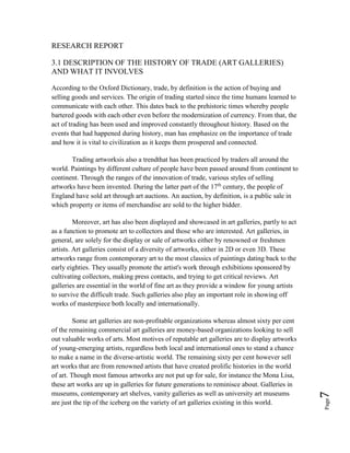 Page7
RESEARCH REPORT
3.1 DESCRIPTION OF THE HISTORY OF TRADE (ART GALLERIES)
AND WHAT IT INVOLVES
According to the Oxford Dictionary, trade, by definition is the action of buying and
selling goods and services. The origin of trading started since the time humans learned to
communicate with each other. This dates back to the prehistoric times whereby people
bartered goods with each other even before the modernization of currency. From that, the
act of trading has been used and improved constantly throughout history. Based on the
events that had happened during history, man has emphasize on the importance of trade
and how it is vital to civilization as it keeps them prospered and connected.
Trading artworksis also a trendthat has been practiced by traders all around the
world. Paintings by different culture of people have been passed around from continent to
continent. Through the ranges of the innovation of trade, various styles of selling
artworks have been invented. During the latter part of the 17th
century, the people of
England have sold art through art auctions. An auction, by definition, is a public sale in
which property or items of merchandise are sold to the higher bidder.
Moreover, art has also been displayed and showcased in art galleries, partly to act
as a function to promote art to collectors and those who are interested. Art galleries, in
general, are solely for the display or sale of artworks either by renowned or freshmen
artists. Art galleries consist of a diversity of artworks, either in 2D or even 3D. These
artworks range from contemporary art to the most classics of paintings dating back to the
early eighties. They usually promote the artist's work through exhibitions sponsored by
cultivating collectors, making press contacts, and trying to get critical reviews. Art
galleries are essential in the world of fine art as they provide a window for young artists
to survive the difficult trade. Such galleries also play an important role in showing off
works of masterpiece both locally and internationally.
Some art galleries are non-profitable organizations whereas almost sixty per cent
of the remaining commercial art galleries are money-based organizations looking to sell
out valuable works of arts. Most motives of reputable art galleries are to display artworks
of young-emerging artists, regardless both local and international ones to stand a chance
to make a name in the diverse-artistic world. The remaining sixty per cent however sell
art works that are from renowned artists that have created prolific histories in the world
of art. Though most famous artworks are not put up for sale, for instance the Mona Lisa,
these art works are up in galleries for future generations to reminisce about. Galleries in
museums, contemporary art shelves, vanity galleries as well as university art museums
are just the tip of the iceberg on the variety of art galleries existing in this world.
 
