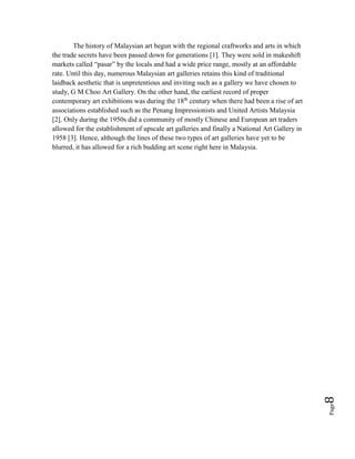 Page8
The history of Malaysian art begun with the regional craftworks and arts in which
the trade secrets have been passed down for generations [1]. They were sold in makeshift
markets called “pasar” by the locals and had a wide price range, mostly at an affordable
rate. Until this day, numerous Malaysian art galleries retains this kind of traditional
laidback aesthetic that is unpretentious and inviting such as a gallery we have chosen to
study, G M Choo Art Gallery. On the other hand, the earliest record of proper
contemporary art exhibitions was during the 18th
century when there had been a rise of art
associations established such as the Penang Impressionists and United Artists Malaysia
[2]. Only during the 1950s did a community of mostly Chinese and European art traders
allowed for the establishment of upscale art galleries and finally a National Art Gallery in
1958 [3]. Hence, although the lines of these two types of art galleries have yet to be
blurred, it has allowed for a rich budding art scene right here in Malaysia.
 