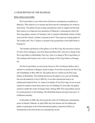 Page9
3.2 DESCRIPTION OF THE BUSINESS
WEI-LING GALLERY
Wei-Ling Gallery is one of the most well-known contemporary art galleries in
Malaysia. Their objective is to nurture and showcase the contemporary art works by
local artists. The gallery focuses young contemporary artists to support and develop
their careers so to shape the next generation of Malaysia’s contemporary artists [4].
Wei-Ling gallery consists of 3 branches. One is located in Brickfields which is 0.6km
away from KL Sentral. Another is located on the 6th
floor open-air rooftop garden of
The Garden mall. The 3rd
gallery is located on the ground floor of the E&O Hotel in
Penang [5].
The founder and director of the gallery is Lim Wei Ling. Her associates consists
of a few of her colleagues: Lim Siew Boon and Shaza Sofi (who are in charge of the
Wei Ling Gallery in Brickfields), Neo Lee ( who is in charge of Wei Ling Gallery in
The Gardens) and Tatyana Aziz ( who is in charge of Wei Ling Gallery in Penang)
[5].
The Wei-Ling Gallery was previously known as The Townhouse Gallery and it
started in a townhouse in Bangsar, Kuala Lumpur. It was first set up by Lim Wei Ling
and YohanRajan in May 2002 [4]. The gallery that we visited was the Wei-Ling
Gallery in Brickfields. The building that houses the gallery was a pre-war building
that was devastated by a fire in 2004 [8]. It was then restored and used as an
architectural studio by Prof. Ar. Jimmy Lim (father of Lim Wei Ling). It won several
awards for cultural conservation and re-use of a building [7]. Soon after, the gallery
started to exhibit the works of foreign artists. During 2005, Wei-Ling Gallery moved
its current premises to this building. The Brickfields branch also plays host up to 12
exhibitions annually.
In December of 2006, they showcased the works of 18 Malaysian contemporary
artists in Karachi, Pakistan. In April 2008, they also became the first Malaysian
gallery to participate in the China International gallery exposition (CIGE), an
international art fair that focuses on contemporary art [4].
 
