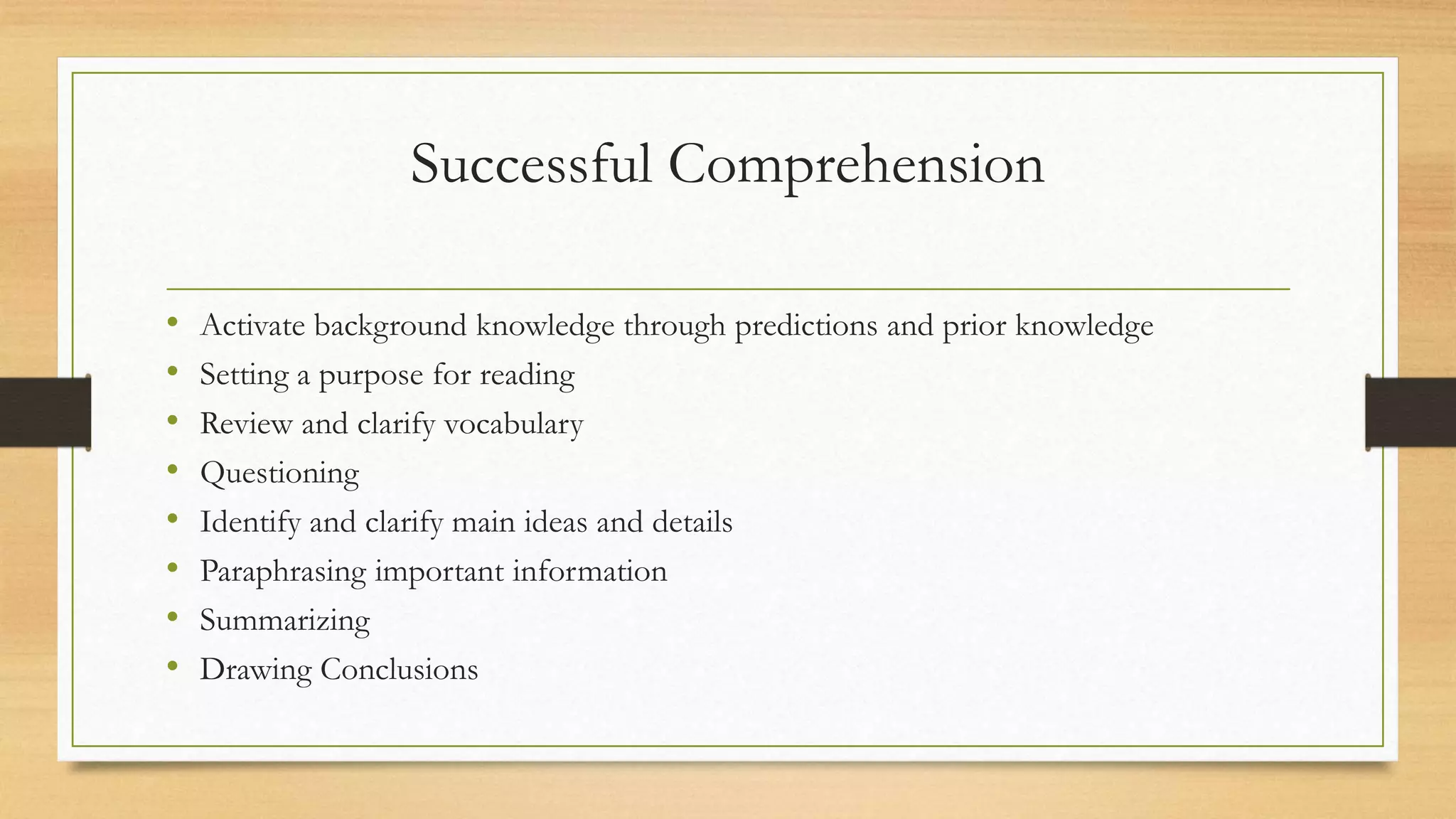 Successful Comprehension
• Activate background knowledge through predictions and prior knowledge
• Setting a purpose for reading
• Review and clarify vocabulary
• Questioning
• Identify and clarify main ideas and details
• Paraphrasing important information
• Summarizing
• Drawing Conclusions
 