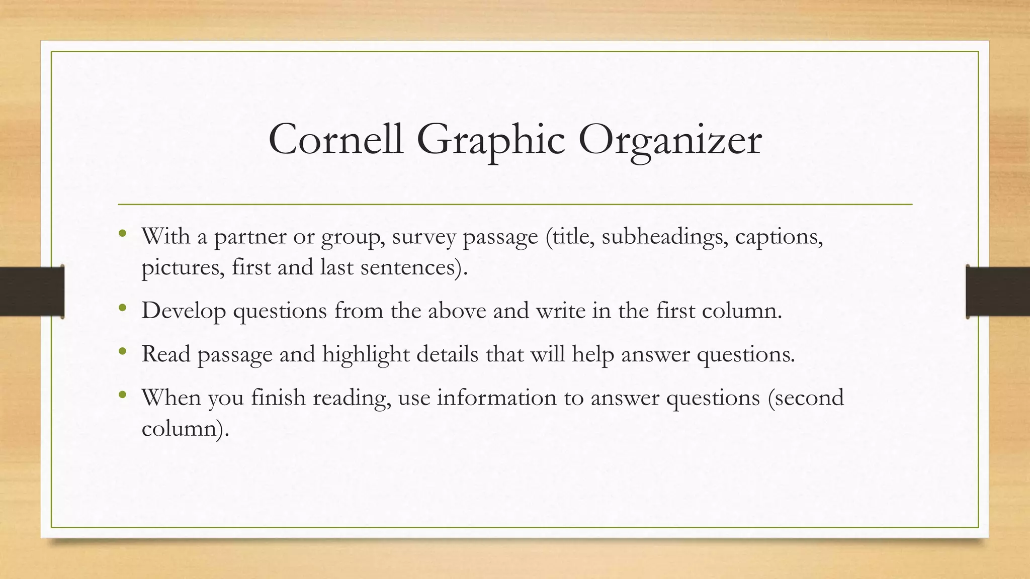 Cornell Graphic Organizer
• With a partner or group, survey passage (title, subheadings, captions,
pictures, first and last sentences).
• Develop questions from the above and write in the first column.
• Read passage and highlight details that will help answer questions.
• When you finish reading, use information to answer questions (second
column).
 