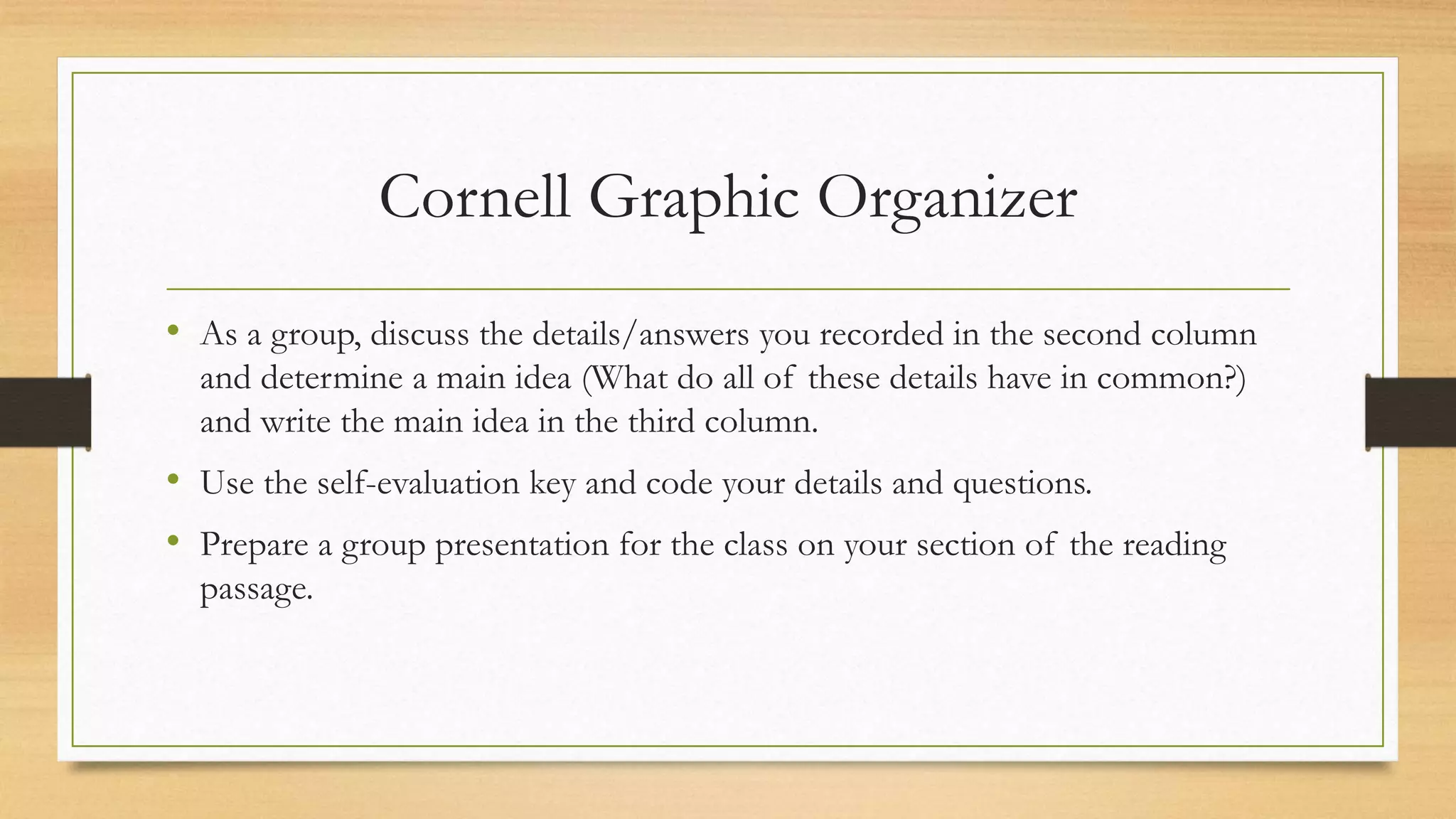 Cornell Graphic Organizer
• As a group, discuss the details/answers you recorded in the second column
and determine a main idea (What do all of these details have in common?)
and write the main idea in the third column.
• Use the self-evaluation key and code your details and questions.
• Prepare a group presentation for the class on your section of the reading
passage.
 