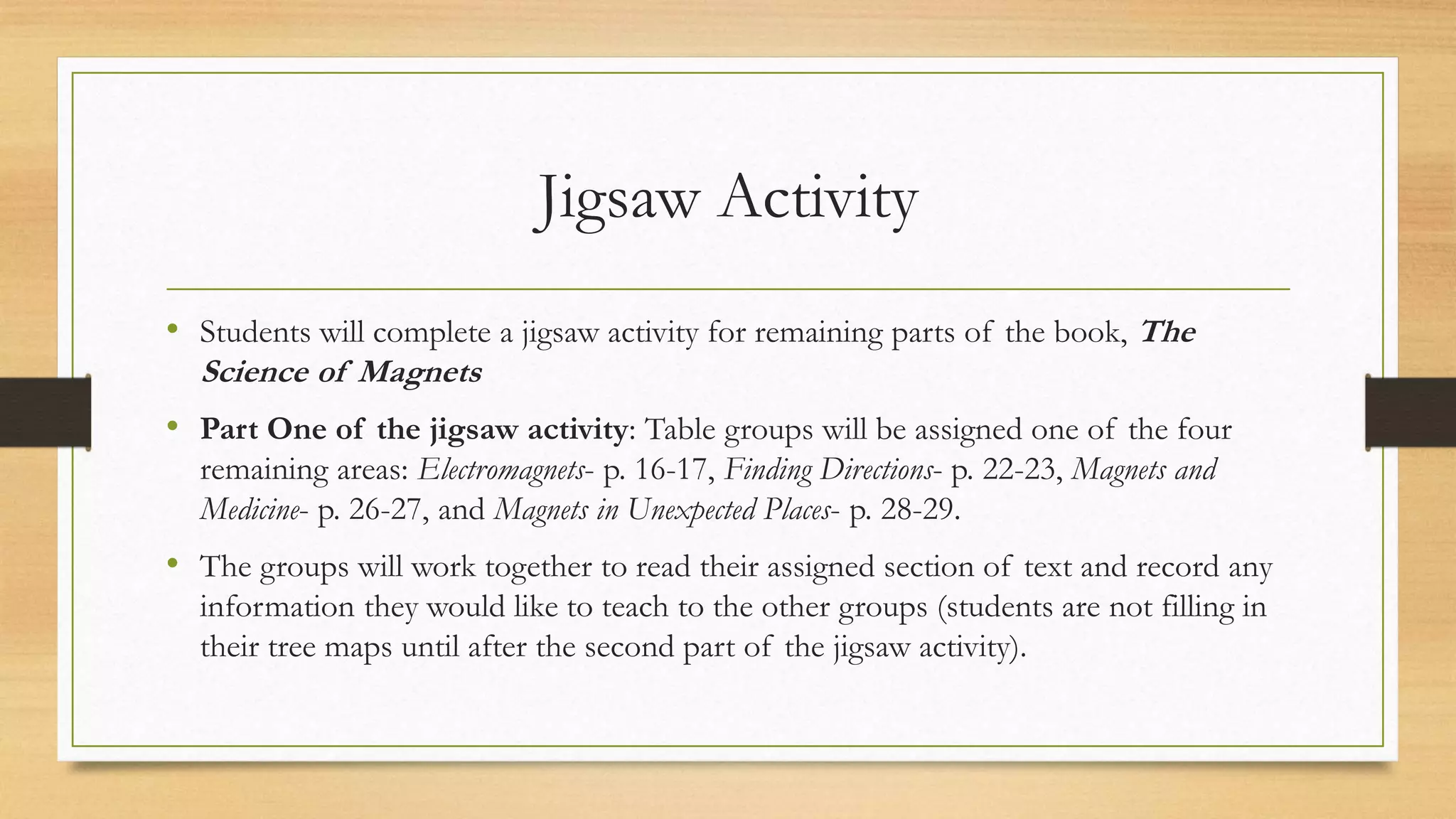 Jigsaw Activity
• Students will complete a jigsaw activity for remaining parts of the book, The
Science of Magnets
• Part One of the jigsaw activity: Table groups will be assigned one of the four
remaining areas: Electromagnets- p. 16-17, Finding Directions- p. 22-23, Magnets and
Medicine- p. 26-27, and Magnets in Unexpected Places- p. 28-29.
• The groups will work together to read their assigned section of text and record any
information they would like to teach to the other groups (students are not filling in
their tree maps until after the second part of the jigsaw activity).
 