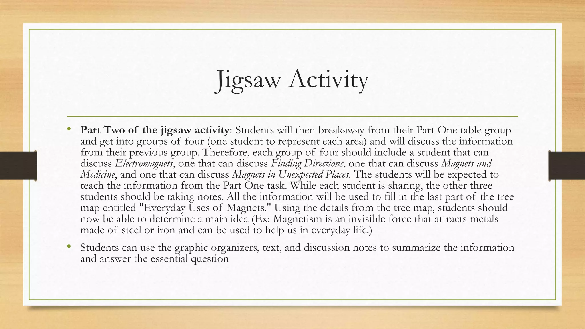 Jigsaw Activity
• Part Two of the jigsaw activity: Students will then breakaway from their Part One table group
and get into groups of four (one student to represent each area) and will discuss the information
from their previous group. Therefore, each group of four should include a student that can
discuss Electromagnets, one that can discuss Finding Directions, one that can discuss Magnets and
Medicine, and one that can discuss Magnets in Unexpected Places. The students will be expected to
teach the information from the Part One task. While each student is sharing, the other three
students should be taking notes. All the information will be used to fill in the last part of the tree
map entitled "Everyday Uses of Magnets." Using the details from the tree map, students should
now be able to determine a main idea (Ex: Magnetism is an invisible force that attracts metals
made of steel or iron and can be used to help us in everyday life.)
• Students can use the graphic organizers, text, and discussion notes to summarize the information
and answer the essential question
 