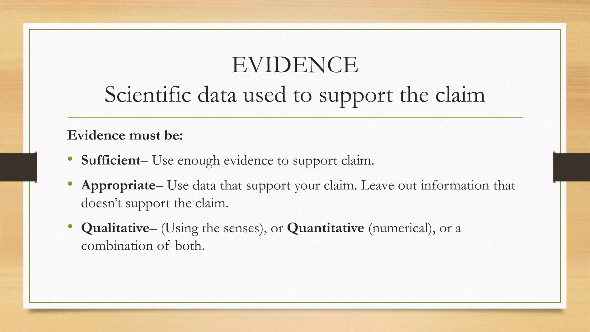 EVIDENCE
Scientific data used to support the claim
Evidence must be:
• Sufficient– Use enough evidence to support claim.
• Appropriate– Use data that support your claim. Leave out information that
doesn’t support the claim.
• Qualitative– (Using the senses), or Quantitative (numerical), or a
combination of both.
 