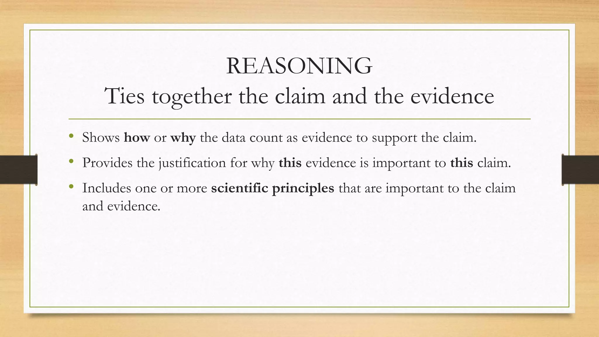 REASONING
Ties together the claim and the evidence
• Shows how or why the data count as evidence to support the claim.
• Provides the justification for why this evidence is important to this claim.
• Includes one or more scientific principles that are important to the claim
and evidence.
 