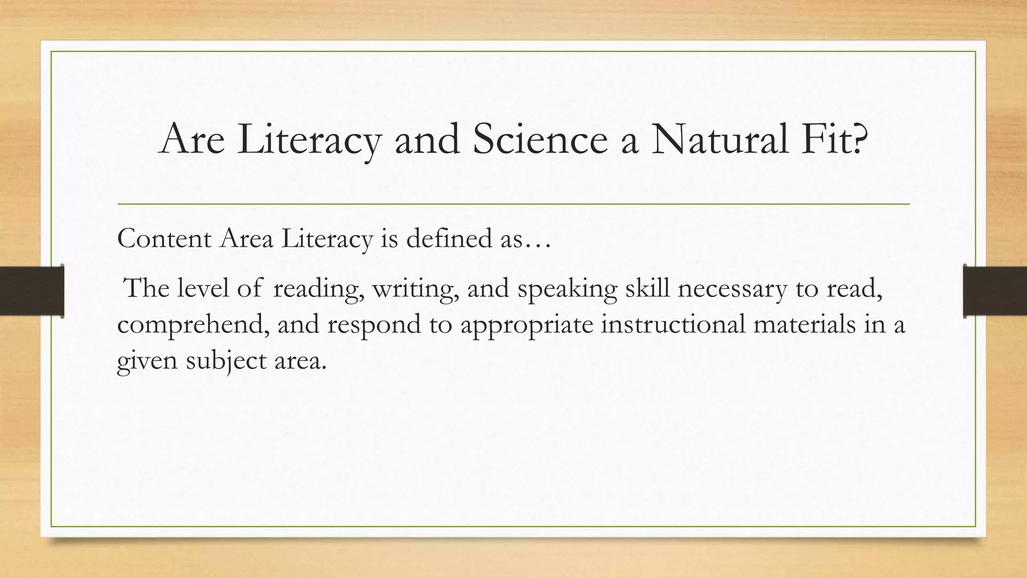 Are Literacy and Science a Natural Fit?
Content Area Literacy is defined as…
The level of reading, writing, and speaking skill necessary to read,
comprehend, and respond to appropriate instructional materials in a
given subject area.
 