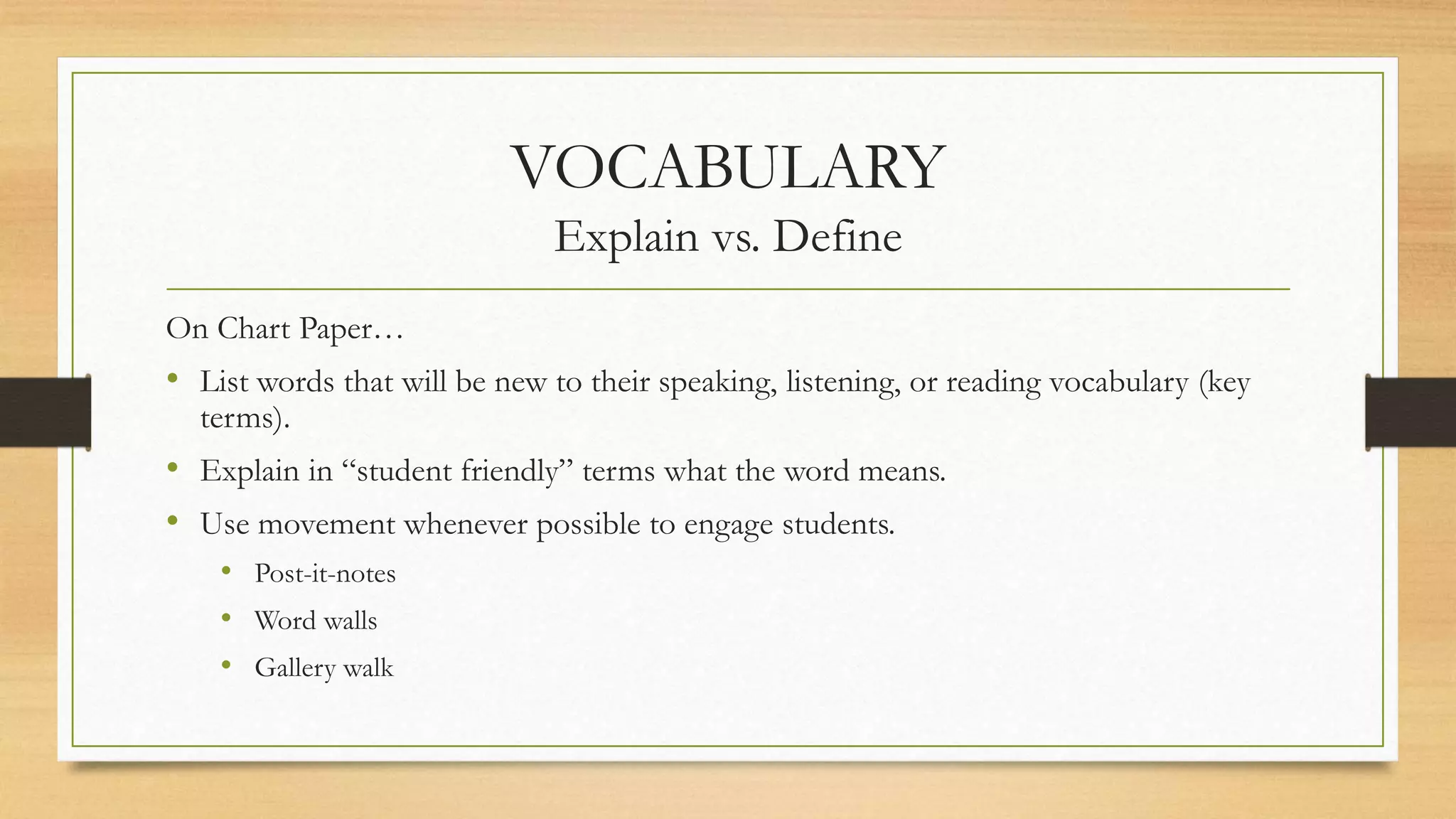 VOCABULARY
Explain vs. Define
On Chart Paper…
• List words that will be new to their speaking, listening, or reading vocabulary (key
terms).
• Explain in “student friendly” terms what the word means.
• Use movement whenever possible to engage students.
• Post-it-notes
• Word walls
• Gallery walk
 
