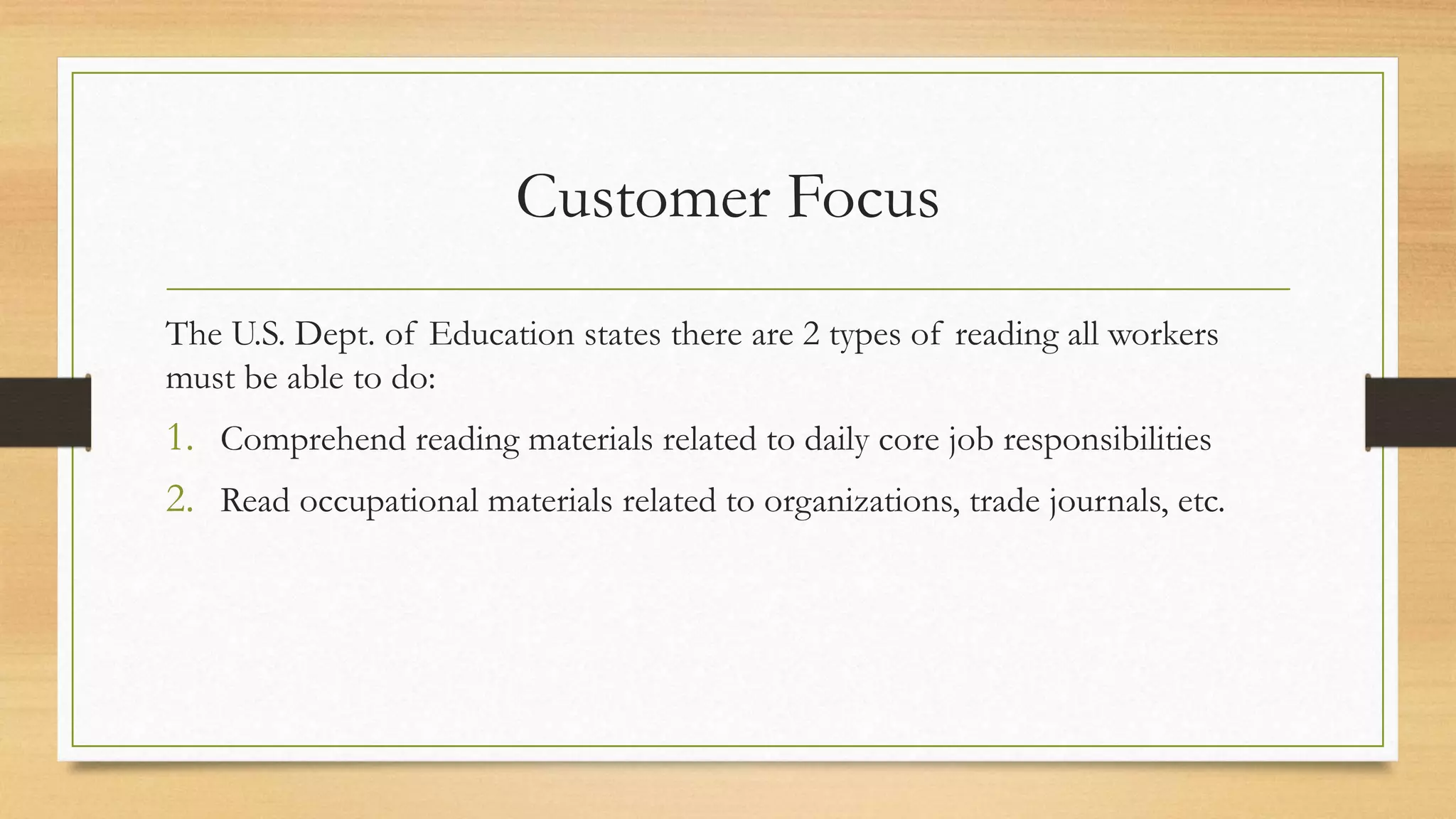 Customer Focus
The U.S. Dept. of Education states there are 2 types of reading all workers
must be able to do:
1. Comprehend reading materials related to daily core job responsibilities
2. Read occupational materials related to organizations, trade journals, etc.
 