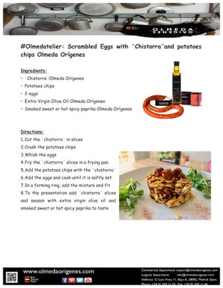 #Olmedatelier: Scrambled Eggs with ¨Chistorra¨and potatoes
chips Olmeda Orígenes
Ingredients:
• ¨Chistorra¨Olmeda Orígenes
• Potatoes chips
• 2 eggs
• Extra Virgin Olive Oil Olmeda Orígenes
• Smoked sweet or hot spicy paprika Olmeda Orígenes
Directions:
1. Cut the ¨chistorra¨ in slices
2.Crush the potatoes chips
3.Whisk the eggs
4.Fry the ¨chistorra¨ slices in a frying pan.
5.Add the potatoes chips with the ¨chistorra¨
6.Add the eggs and cook until it is softly set
7.In a forming ring, add the mixture and fit
8.To the presentation add ¨chistorra¨ slices
and season with extra virgin olive oil and
smoked sweet or hot spicy paprika to taste
 