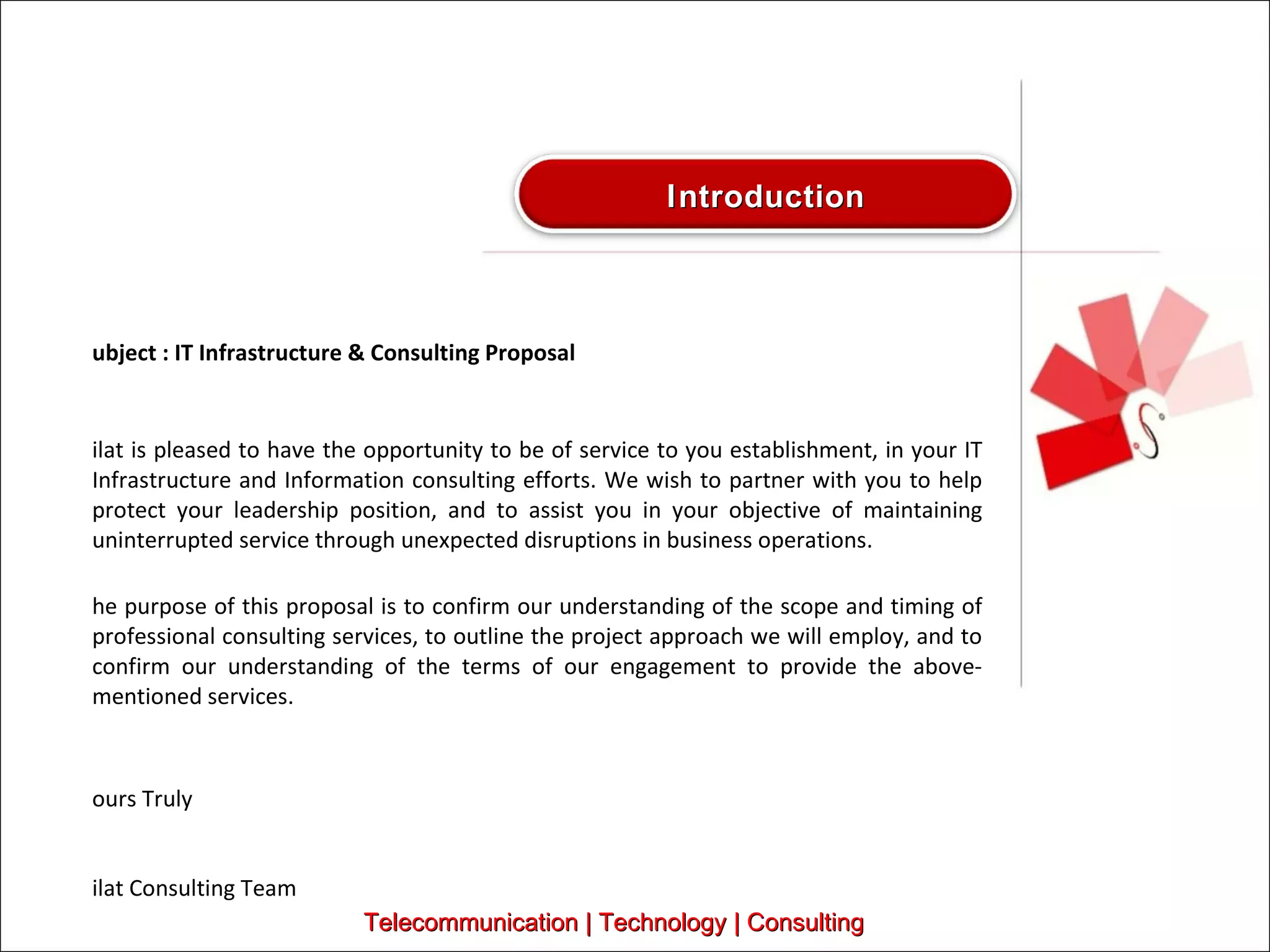 Subject : IT Infrastructure & Consulting Proposal Silat is pleased to have the opportunity to be of service to you establishment, in your IT Infrastructure and Information consulting efforts. We wish to partner with you to help protect your leadership position, and to assist you in your objective of maintaining uninterrupted service through unexpected disruptions in business operations.   The purpose of this proposal is to confirm our understanding of the scope and timing of professional consulting services, to outline the project approach we will employ, and to confirm our understanding of the terms of our engagement to provide the above-mentioned services.   Yours Truly Silat Consulting Team Telecommunication | Technology | Consulting Introduction 