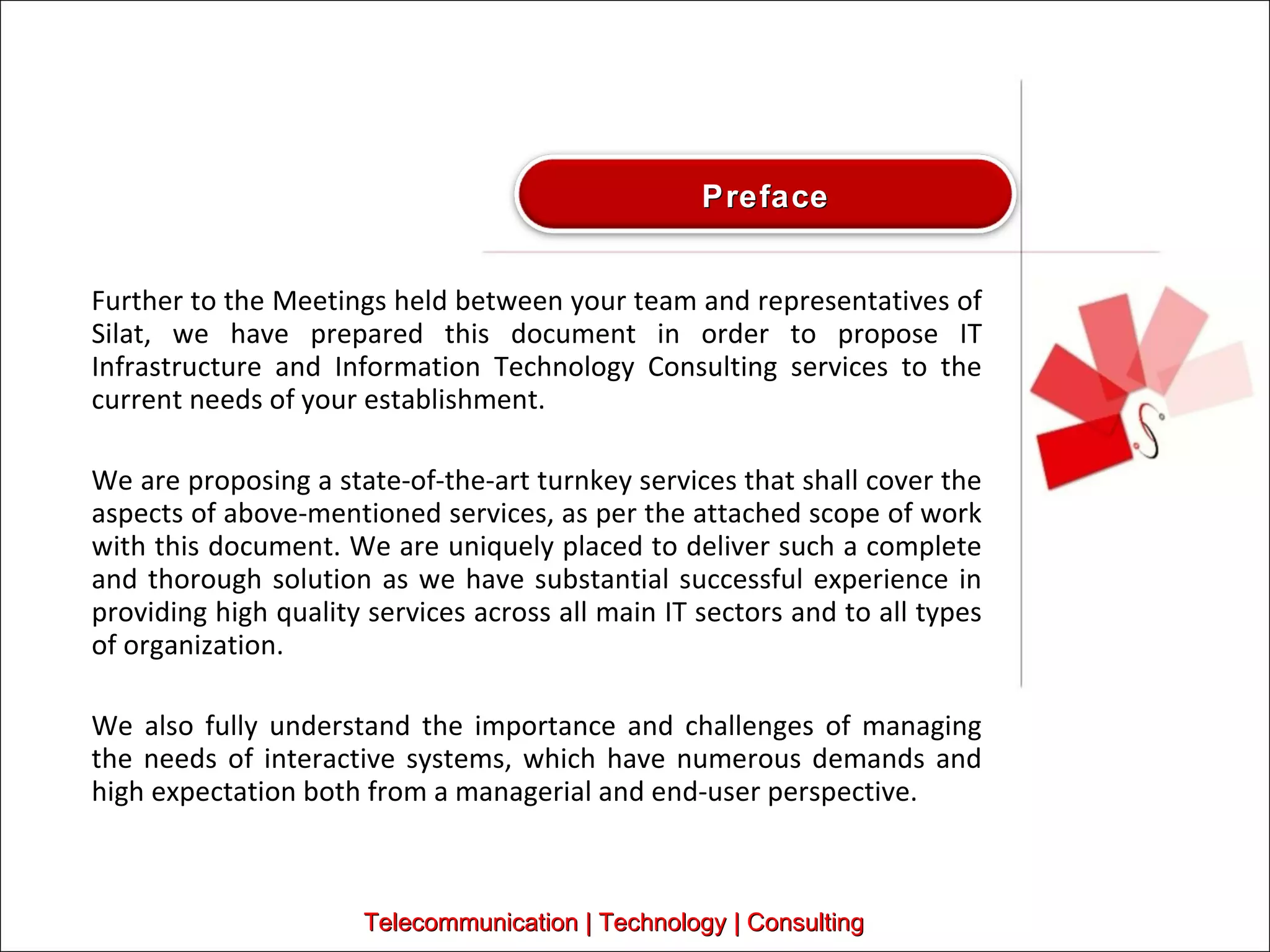 Further to the Meetings held between your team and representatives of Silat, we have prepared this document in order to propose IT Infrastructure and Information Technology Consulting services to the current needs of your establishment.  We are proposing a state-of-the-art turnkey services that shall cover the aspects of above-mentioned services, as per the attached scope of work with this document. We are uniquely placed to deliver such a complete and thorough solution as we have substantial successful experience in providing high quality services across all main IT sectors and to all types of organization. We also fully understand the importance and challenges of managing the needs of interactive systems, which have numerous demands and high expectation both from a managerial and end-user perspective.  Telecommunication | Technology | Consulting Preface 