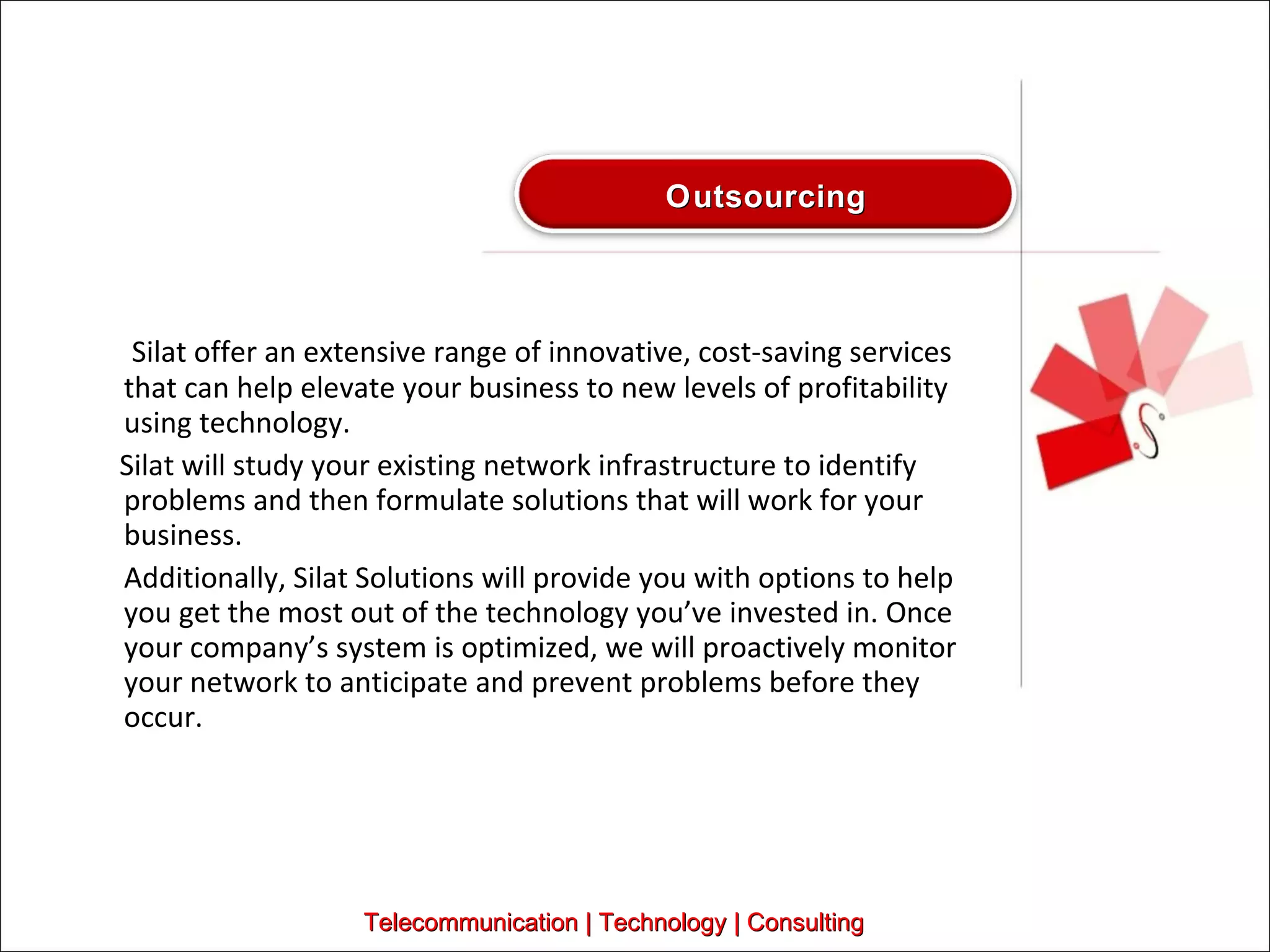   Silat offer an extensive range of innovative, cost-saving services that can help elevate your business to new levels of profitability using technology.  Silat will study your existing network infrastructure to identify problems and then formulate solutions that will work for your business.  Additionally, Silat Solutions will provide you with options to help you get the most out of the technology you’ve invested in. Once your company’s system is optimized, we will proactively monitor your network to anticipate and prevent problems before they occur.  Telecommunication | Technology | Consulting Outsourcing 