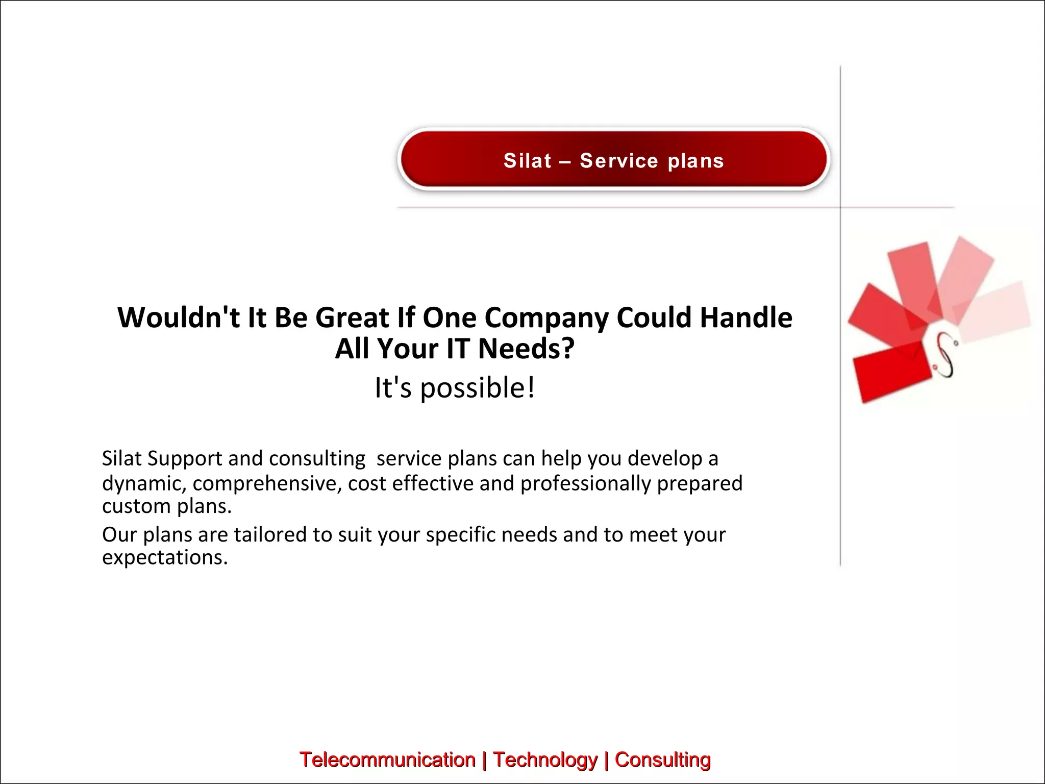 Wouldn't It Be Great If One Company Could Handle All Your IT Needs? It's possible! Silat Support and consulting  service plans can help you develop a dynamic, comprehensive, cost effective and professionally prepared custom plans.  Our plans are tailored to suit your specific needs and to meet your expectations.  Telecommunication | Technology | Consulting Silat – Service plans 