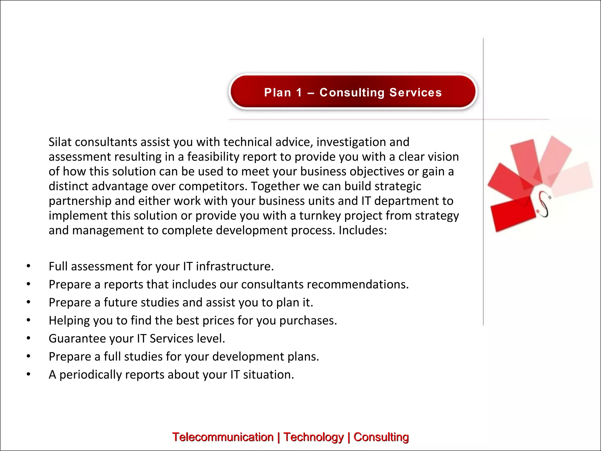 Silat consultants assist you with technical advice, investigation and assessment resulting in a feasibility report to provide you with a clear vision of how this solution can be used to meet your business objectives or gain a distinct advantage over competitors. Together we can build strategic partnership and either work with your business units and IT department to implement this solution or provide you with a turnkey project from strategy and management to complete development process. Includes:  Full assessment for your IT infrastructure.  Prepare a reports that includes our consultants recommendations.  Prepare a future studies and assist you to plan it.  Helping you to find the best prices for you purchases.  Guarantee your IT Services level.  Prepare a full studies for your development plans.  A periodically reports about your IT situation.  Telecommunication | Technology | Consulting Plan 1 – Consulting Services 