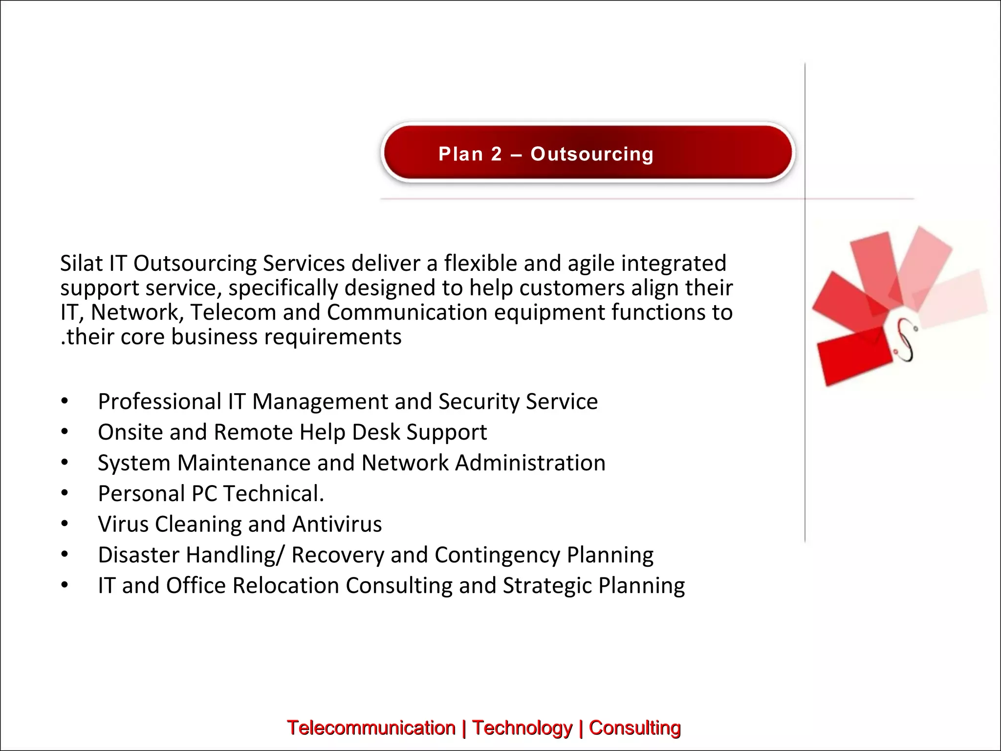 Silat IT Outsourcing Services deliver a flexible and agile integrated support service, specifically designed to help customers align their IT, Network, Telecom and Communication equipment functions to their core business requirements. Professional IT Management and Security Service Onsite and Remote Help Desk Support System Maintenance and Network Administration Personal PC Technical. Virus Cleaning and Antivirus Disaster Handling/ Recovery and Contingency Planning IT and Office Relocation Consulting and Strategic Planning Telecommunication | Technology | Consulting Plan 2 – Outsourcing 
