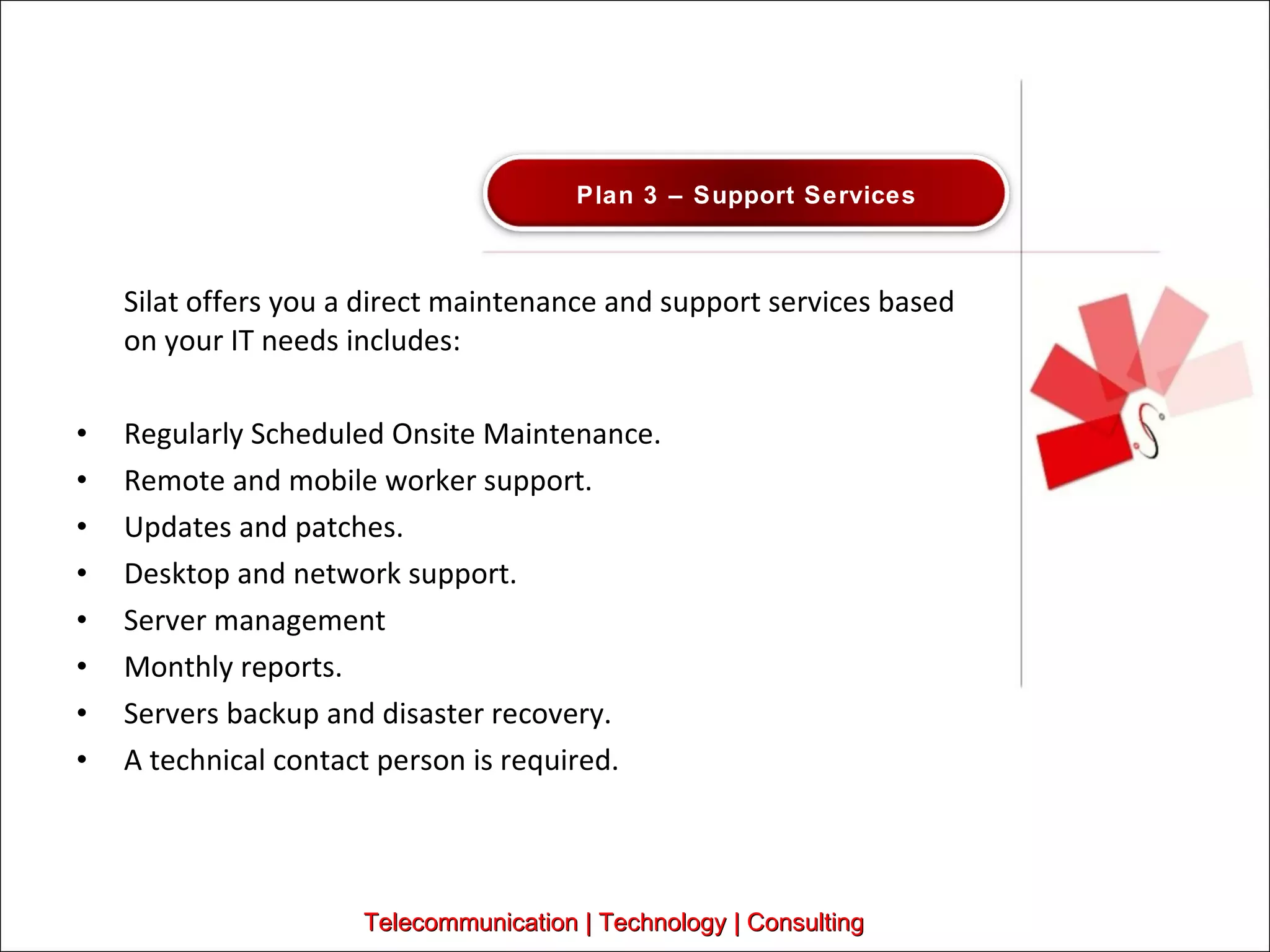 Silat offers you a direct maintenance and support services based on your IT needs includes:  Regularly Scheduled Onsite Maintenance. Remote and mobile worker support. Updates and patches. Desktop and network support.  Server management Monthly reports.  Servers backup and disaster recovery.  A technical contact person is required.  Telecommunication | Technology | Consulting Plan 3 – Support Services 