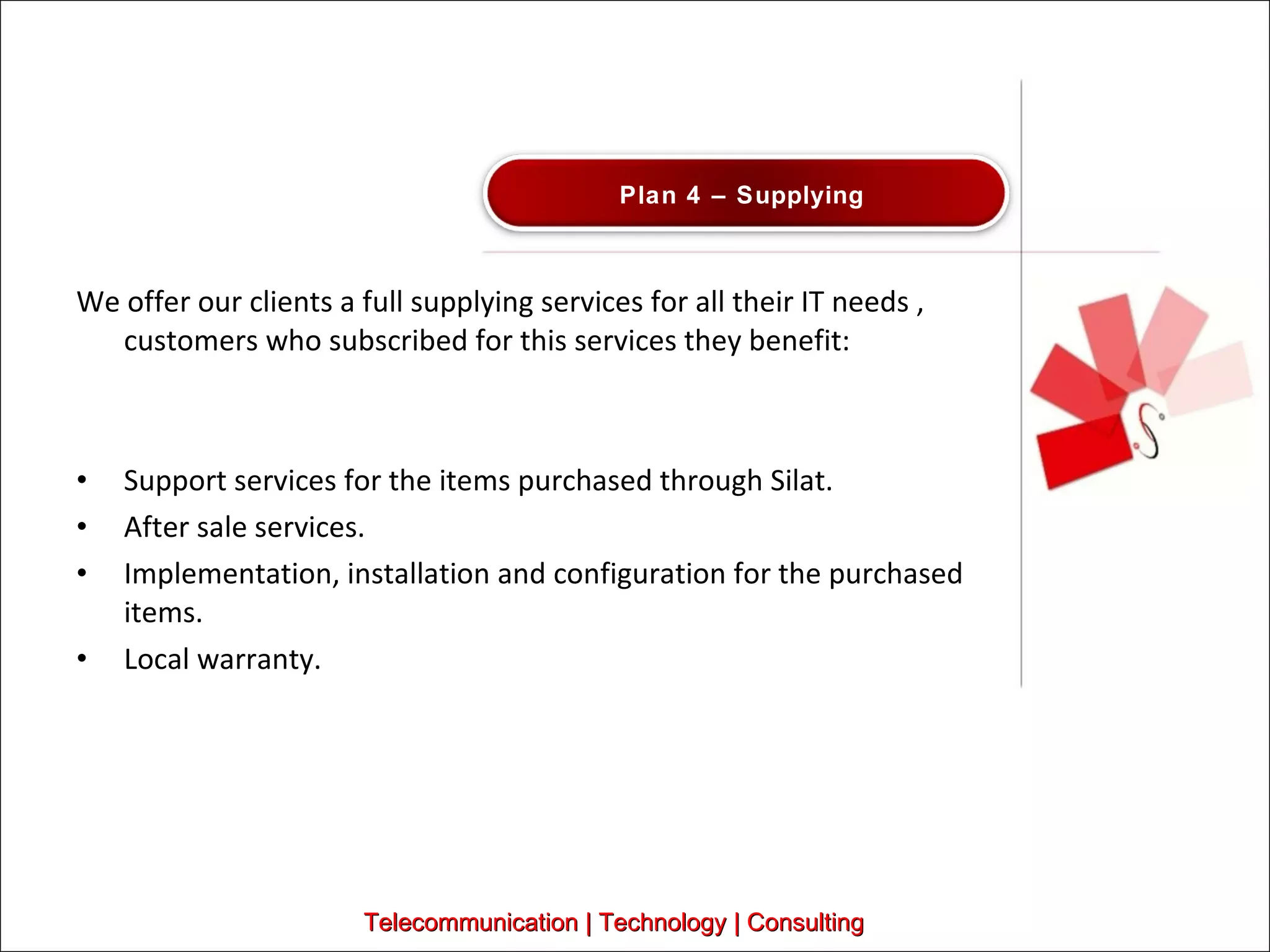 We offer our clients a full supplying services for all their IT needs , customers who subscribed for this services they benefit:  Support services for the items purchased through Silat. After sale services.  Implementation, installation and configuration for the purchased items.  Local warranty.  Telecommunication | Technology | Consulting Plan 4 – Supplying  