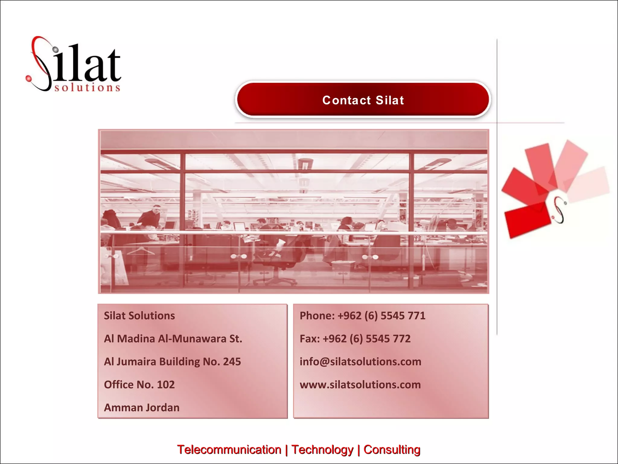 Silat Solutions Al Madina Al-Munawara St. Al Jumaira Building No. 245 Office No. 102 Amman Jordan Phone: +962 (6) 5545 771 Fax: +962 (6) 5545 772 [email_address] www.silatsolutions.com Telecommunication | Technology | Consulting Contact Silat 