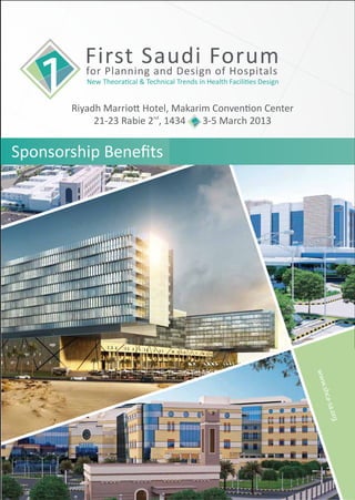 First Saudi Forum
         for Planning and Design of Hospitals
          New Theoratical & Technical Trends in Health Facilities Design


       Riyadh Marriott Hotel, Makarim Convention Center
            21-23 Rabie 2nd, 1434   3-5 March 2013


Sponsorship Beneﬁts




                                                                           www
                                                                              .shca
                                                                               -sa.o
                                                                                 rg
 