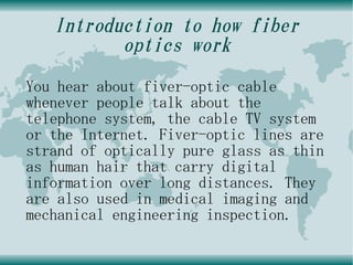 Introduction to how fiber
          optics work
You hear about fiver-optic cable
whenever people talk about the
telephone system, the cable TV system
or the Internet. Fiver-optic lines are
strand of optically pure glass as thin
as human hair that carry digital
information over long distances. They
are also used in medical imaging and
mechanical engineering inspection.
 