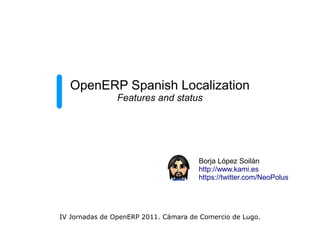 OpenERP Spanish Localization
                Features and status




                                      Borja López Soilán
                                      http://www.kami.es
                                      https://twitter.com/NeoPolus




IV Jornadas de OpenERP 2011. Cámara de Comercio de Lugo.
 