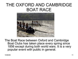 THE OXFORD AND CAMBRIDGE BOAT RACE The Boat Race between Oxford and Cambridge Boat Clubs has taken place every spring since 1856 except during both world wars. It is a very popular event with public in general. 