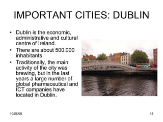 IMPORTANT CITIES: DUBLIN Dublin is the economic, administrative and cultural centre of Ireland. There are about 500.000 inhabitants Traditionally, the main activity of the city was brewing, but in the last years  a large number of global pharmaceutical and ICT companies have located in Dublin.  