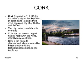 CORK Cork  (population 119,143 ) is the second city of the Republic of Ireland and Ireland’s third most populous city after Dublin and Belfast. The city centre is an island in river Lee Cork has the second largest natural harbour in the world, after Sydney, Australia. Cork is the home to pharmaceutical companies like Pfizer or Novartis and technological companies like Apple Inc. 