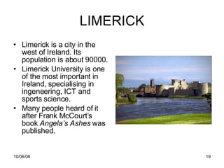 LIMERICK Limerick is a city in the west of Ireland. Its population is about 90000. Limerick University is one of the most important in Ireland, specialising in ingeneering, ICT and sports science. Many people heard of it after Frank McCourt’s  book  Angela’s Ashes  was published. 