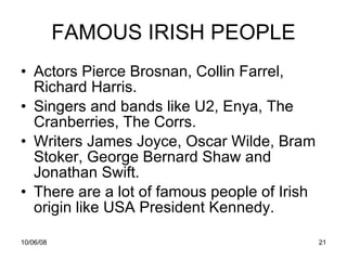 FAMOUS IRISH PEOPLE Actors Pierce Brosnan, Collin Farrel, Richard Harris. Singers and bands like U2, Enya, The Cranberries, The Corrs. Writers James Joyce, Oscar Wilde, Bram Stoker, George Bernard Shaw and Jonathan Swift. There are a lot of famous people of Irish origin like USA President Kennedy. 