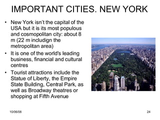 IMPORTANT CITIES. NEW YORK New York isn’t the capital of the USA but it is its most populous and cosmopolitan city: about 8 m (22 m includign the metropolitan area) It  is one of the world's leading business, financial and cultural centres  Tourist attractions include the Statue of Liberty, the Empire State Building, Central Park, as well as Broadway theatres or shopping at Fifth Avenue 