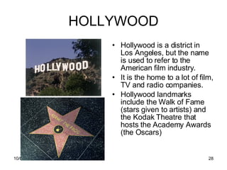 HOLLYWOOD Hollywood is a district in Los Angeles, but the name is used to refer to the American film industry. It is the home to a lot of film, TV and radio companies.  Hollywood landmarks include the Walk of Fame (stars given to artists) and the Kodak Theatre that hosts the Academy Awards (the Oscars) 