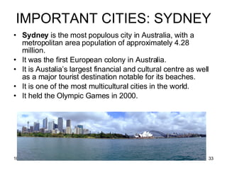 IMPORTANT CITIES: SYDNEY Sydney  is the most populous city in Australia, with a metropolitan area population of approximately 4.28 million. It was the first European colony in Australia. It is Austalia’s largest financial and cultural centre as well as a major tourist destination notable for its beaches. It is one of the most multicultural cities in the world. It held the Olympic Games in 2000. 