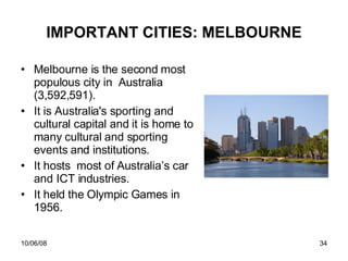 IMPORTANT CITIES: MELBOURNE Melbourne is the second most populous city in  Australia ( 3,592,591). It is Australia's sporting and cultural capital and it is home to many cultural and sporting events and institutions.  It hosts  most of Australia’s car and ICT industries. It held the Olympic Games in 1956. 