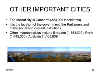 OTHER IMPORTANT CITIES The capital city is Canberra (323,000 inhabitants) It is the location of the government, the Parliament and many social and cultural institutions. Other important cities include Brisbane (1,763,000), Perth (1,445,000), Adelaide ( 1,105,839  ) 