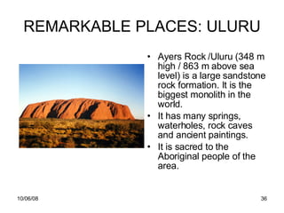 REMARKABLE PLACES: ULURU Ayers Rock /Uluru (348 m high / 863 m above sea level)  is a large sandstone rock formation. It is the biggest monolith in the world.  It has many springs, waterholes, rock caves and ancient paintings.  It is sacred to the Aboriginal people of the area.  