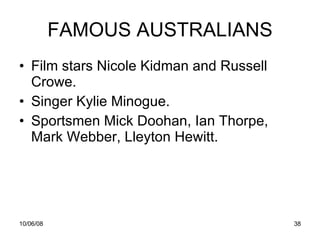 FAMOUS AUSTRALIANS Film stars Nicole Kidman and Russell Crowe. Singer Kylie Minogue. Sportsmen Mick Doohan, Ian Thorpe, Mark Webber,  Lleyton Hewitt.  