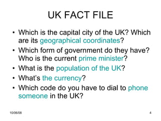 UK FACT FILE Which is the capital city of the UK? Which are its  geographical   coordinates ? Which form of government do they have? Who is the current  prime  minister ? What is the  population   of   the  UK ? What’s  the currency ? Which code do you have to dial to  phone   someone   in the UK? 