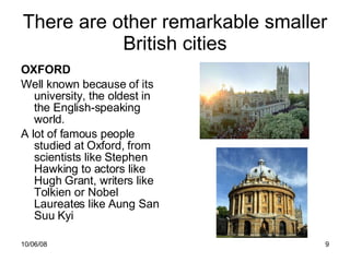 There are other remarkable smaller British cities OXFORD Well known because of its university, the oldest in the English-speaking world. A lot of famous people studied at Oxford, from scientists like Stephen Hawking to actors like Hugh Grant, writers like Tolkien or Nobel Laureates like Aung San Suu Kyi 
