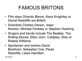 FAMOUS BRITONS
• Film stars Orlando Bloom, Kiera Knightley or
  Daniel Radcliffe are British.
• Scientists Charles Darwin, Isaac
  Newton, Michael Faraday or Stephen Hawking.
• Singers and bands include The Beatles, The
  Rolling Stones, Elton John, Coldplay, Dido or
  Robbie Williams
• Sportsmen and women David
  Beckham, Sebastian Coe, Paula
  Radcliffe, Lewis Hamilton
10/19/2011                                        11
 